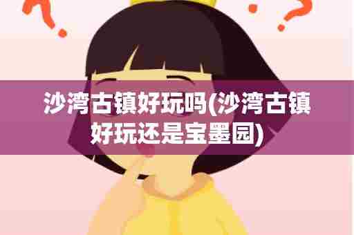 沙湾古镇好玩吗(沙湾古镇好玩还是宝墨园)