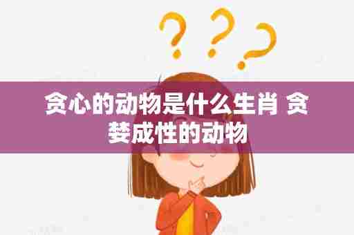 贪心的动物是什么生肖 贪婪成性的动物