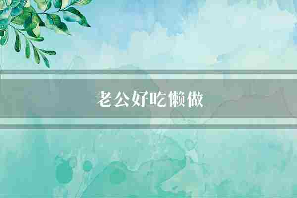 老公好吃懒做(他的好吃懒做你的)