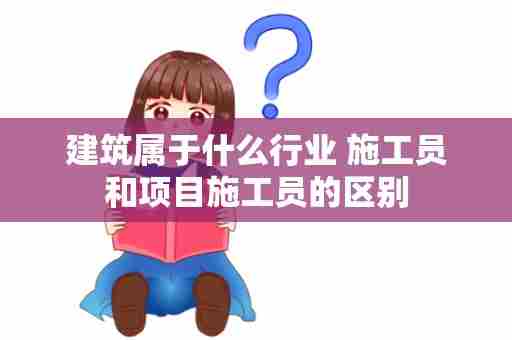 建筑属于什么行业 施工员和项目施工员的区别