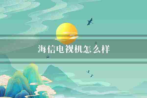 海信电视机怎么样(海信客户电视机)