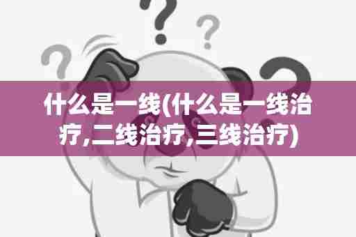 什么是一线(什么是一线治疗,二线治疗,三线治疗)