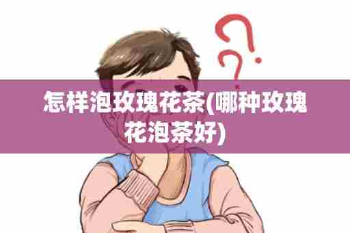 怎样泡玫瑰花茶(哪种玫瑰花泡茶好)