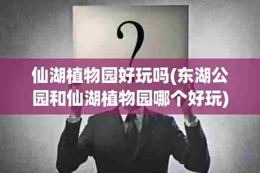 仙湖植物园好玩吗(东湖公园和仙湖植物园哪个好玩)