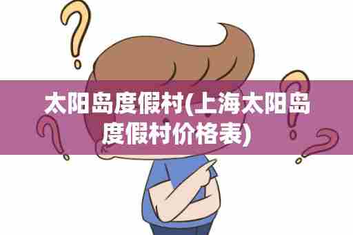 太阳岛度假村(上海太阳岛度假村价格表)