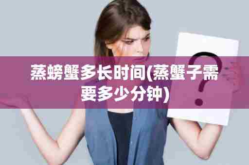 蒸螃蟹多长时间(蒸蟹子需要多少分钟)