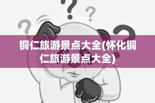 铜仁旅游景点大全(怀化铜仁旅游景点大全)