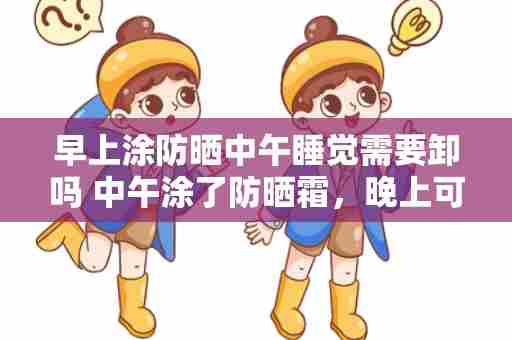 早上涂防晒中午睡觉需要卸吗 中午涂了防晒霜，晚上可以不卸吗