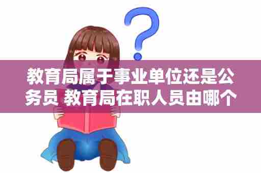 教育局属于事业单位还是公务员 教育局在职人员由哪个单位任免和调动