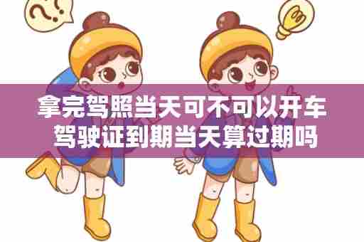 拿完驾照当天可不可以开车 驾驶证到期当天算过期吗