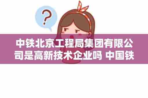 中铁北京工程局集团有限公司是高新技术企业吗 中国铁路一共下辖多少个铁路局