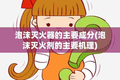 泡沫灭火器的主要成分(泡沫灭火剂的主要机理)