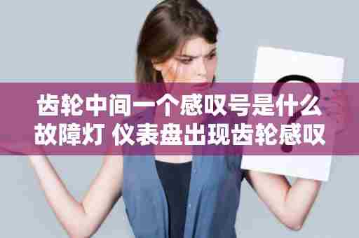 齿轮中间一个感叹号是什么故障灯 仪表盘出现齿轮感叹号是什么情况