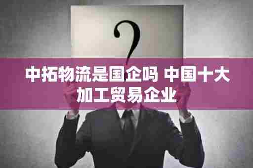 中拓物流是国企吗 中国十大加工贸易企业