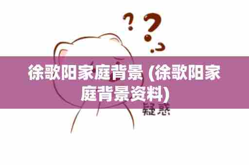 徐歌阳家庭背景 (徐歌阳家庭背景资料)