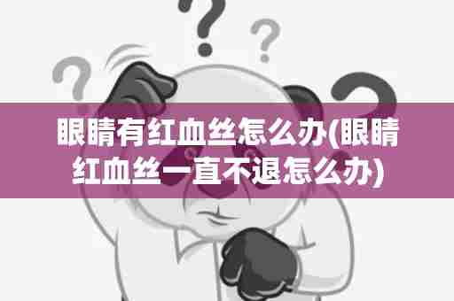眼睛有红血丝怎么办(眼睛红血丝一直不退怎么办)