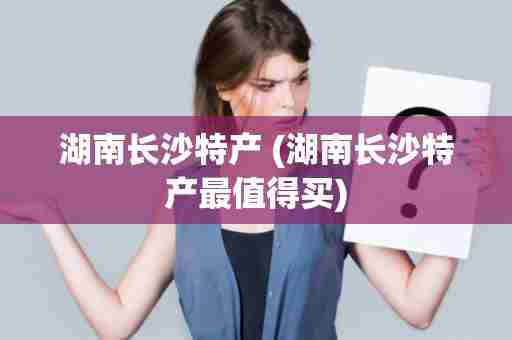湖南长沙特产 (湖南长沙特产最值得买)