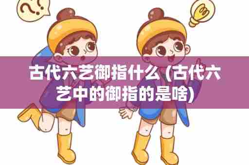 古代六艺御指什么 (古代六艺中的御指的是啥)