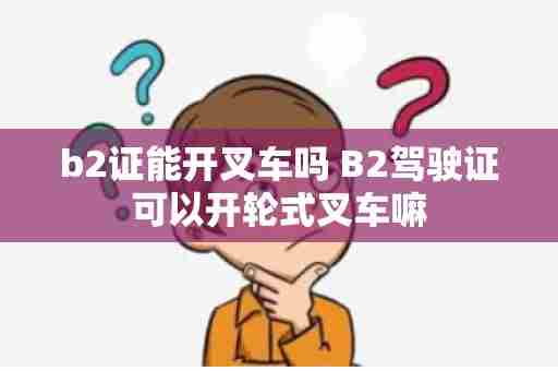 b2证能开叉车吗 B2驾驶证可以开轮式叉车嘛