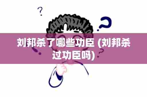 刘邦杀了哪些功臣 (刘邦杀过功臣吗)