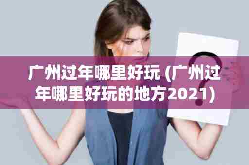 广州过年哪里好玩 (广州过年哪里好玩的地方2021)