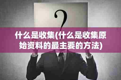 什么是收集(什么是收集原始资料的最主要的方法)