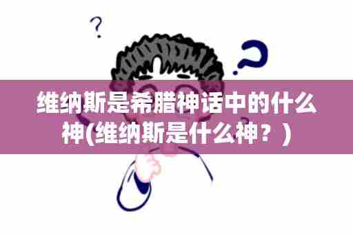 维纳斯是希腊神话中的什么神(维纳斯是什么神？)