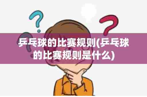 乒乓球的比赛规则(乒乓球的比赛规则是什么)