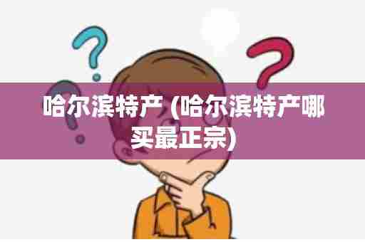 哈尔滨特产 (哈尔滨特产哪买最正宗)