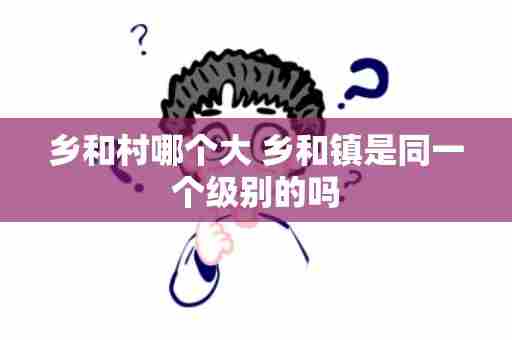 乡和村哪个大 乡和镇是同一个级别的吗