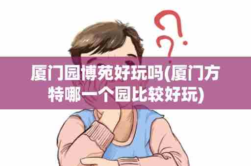 厦门园博苑好玩吗(厦门方特哪一个园比较好玩)