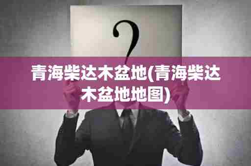 青海柴达木盆地(青海柴达木盆地地图)