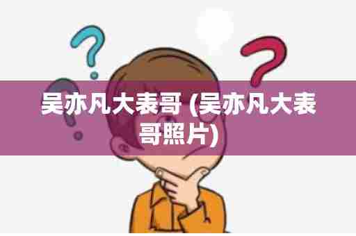 吴亦凡大表哥 (吴亦凡大表哥照片)