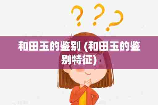 和田玉的鉴别 (和田玉的鉴别特征)