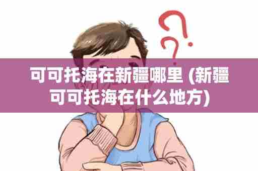 可可托海在新疆哪里 (新疆可可托海在什么地方)
