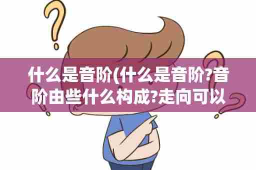 什么是音阶(什么是音阶?音阶由些什么构成?走向可以分为那些?)