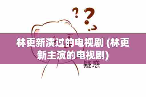 林更新演过的电视剧 (林更新主演的电视剧)