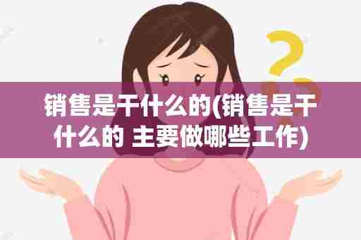 销售是干什么的(销售是干什么的 主要做哪些工作)