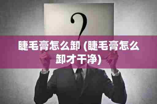 睫毛膏怎么卸 (睫毛膏怎么卸才干净)