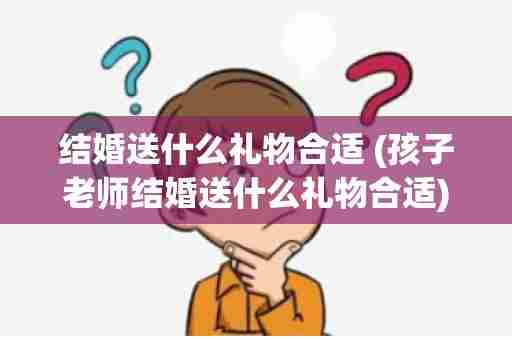 结婚送什么礼物合适 (孩子老师结婚送什么礼物合适)