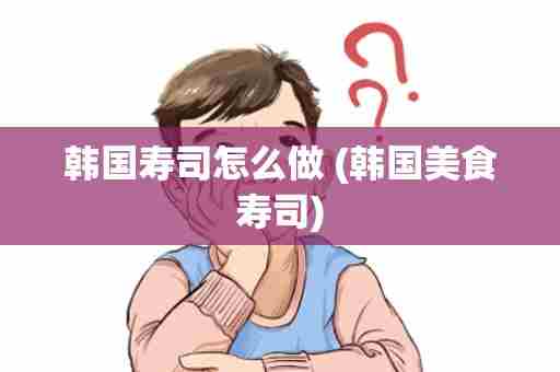 韩国寿司怎么做 (韩国美食寿司)