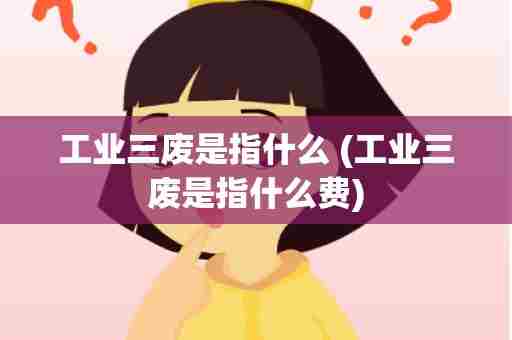 工业三废是指什么 (工业三废是指什么费)