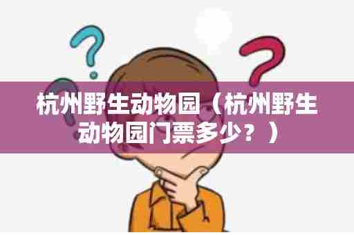 杭州野生动物园（杭州野生动物园门票多少？）
