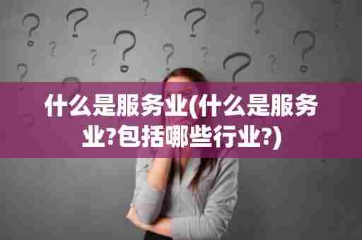 什么是服务业(什么是服务业?包括哪些行业?)