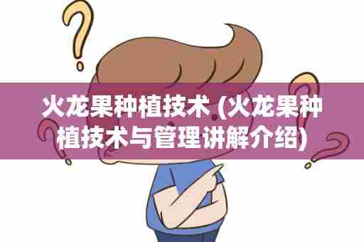 火龙果种植技术 (火龙果种植技术与管理讲解介绍)
