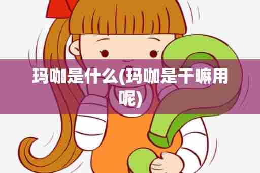 玛咖是什么(玛咖是干嘛用呢)