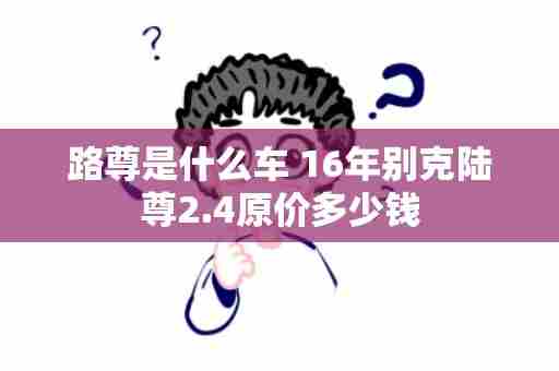 路尊是什么车 16年别克陆尊2.4原价多少钱