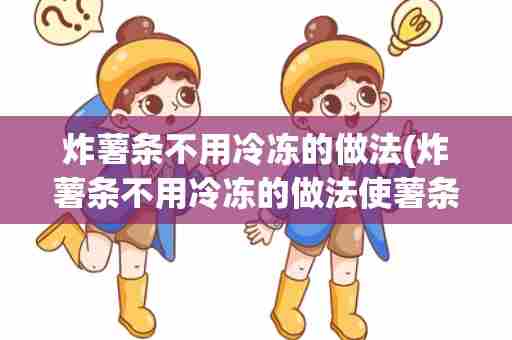 炸薯条不用冷冻的做法(炸薯条不用冷冻的做法使薯条又香又脆)