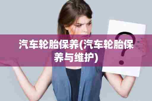 汽车轮胎保养(汽车轮胎保养与维护)
