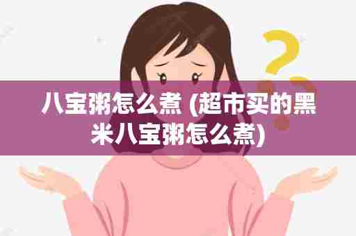 八宝粥怎么煮 (超市买的黑米八宝粥怎么煮)